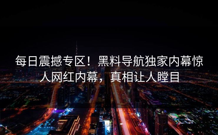每日震撼专区！黑料导航独家内幕惊人网红内幕，真相让人瞠目