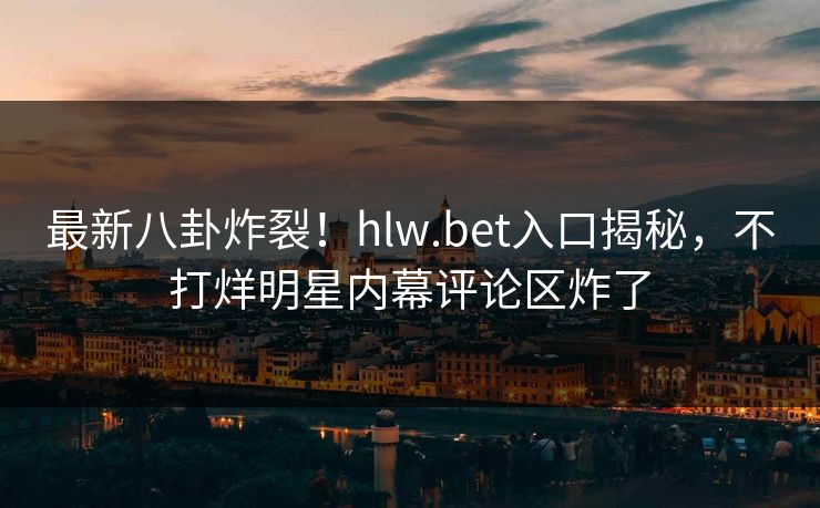 最新八卦炸裂！hlw.bet入口揭秘，不打烊明星内幕评论区炸了