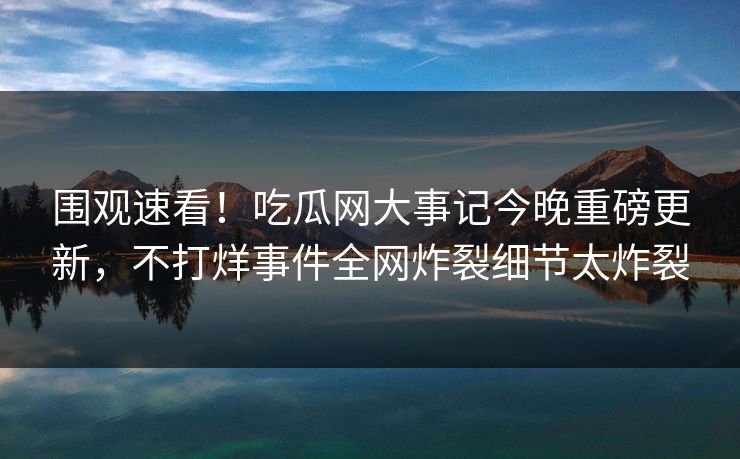 围观速看！吃瓜网大事记今晚重磅更新，不打烊事件全网炸裂细节太炸裂