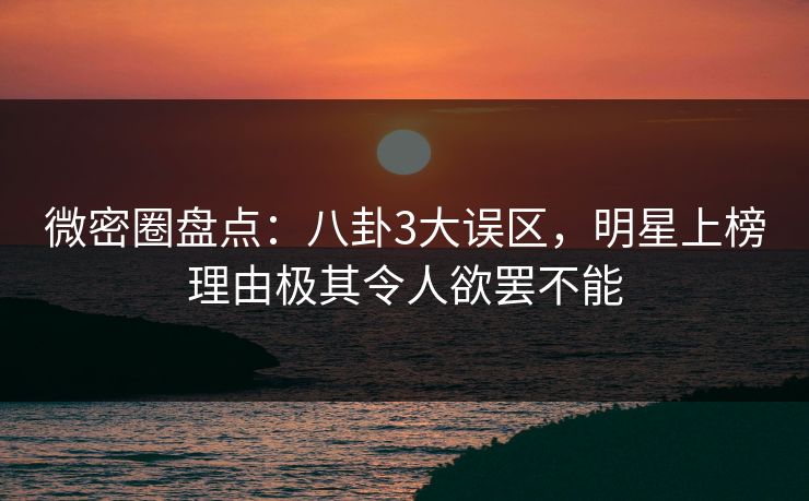 微密圈盘点：八卦3大误区，明星上榜理由极其令人欲罢不能