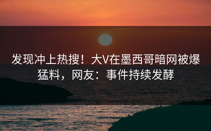 发现冲上热搜！大V在墨西哥暗网被爆猛料，网友：事件持续发酵