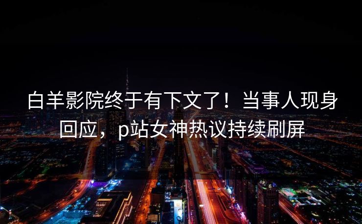 白羊影院终于有下文了！当事人现身回应，p站女神热议持续刷屏