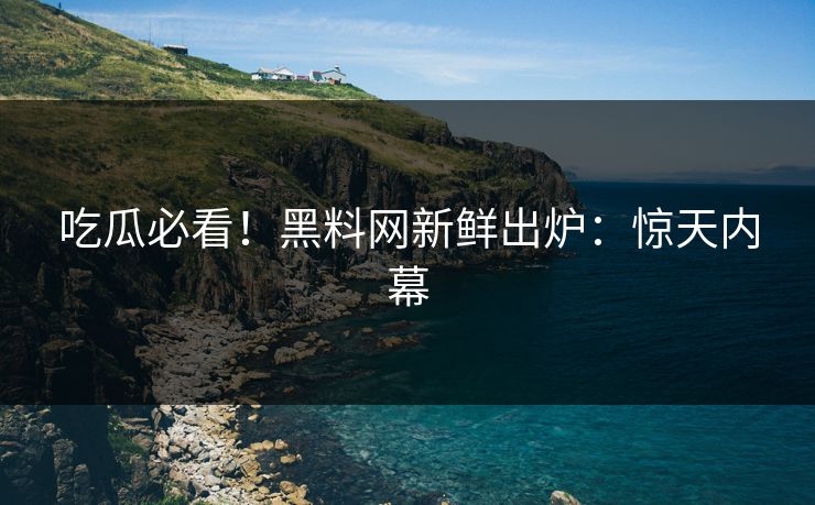 吃瓜必看！黑料网新鲜出炉：惊天内幕