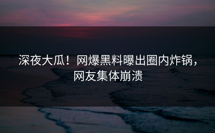 深夜大瓜！网爆黑料曝出圈内炸锅，网友集体崩溃