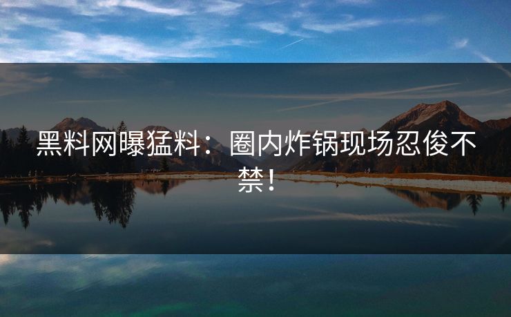 黑料网曝猛料：圈内炸锅现场忍俊不禁！