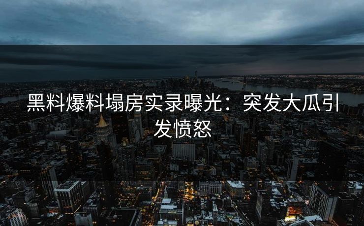 黑料爆料塌房实录曝光：突发大瓜引发愤怒