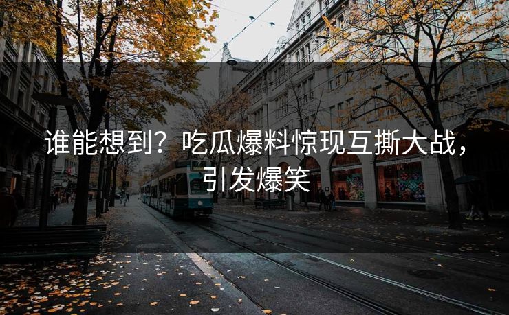 谁能想到？吃瓜爆料惊现互撕大战，引发爆笑