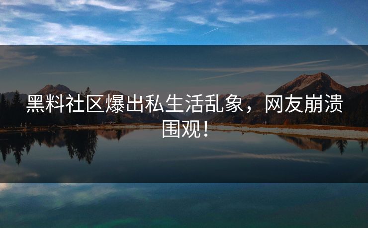黑料社区爆出私生活乱象，网友崩溃围观！