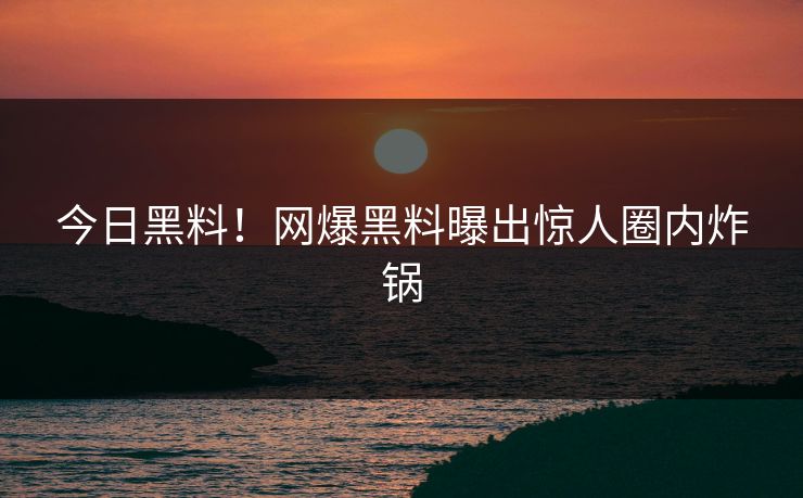 今日黑料！网爆黑料曝出惊人圈内炸锅