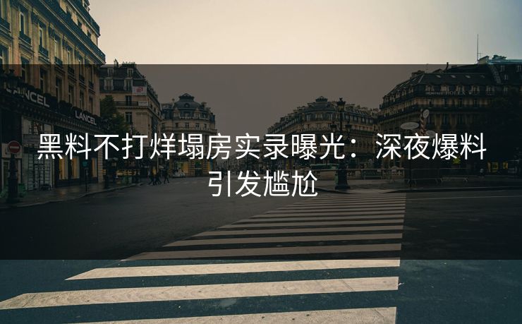 黑料不打烊塌房实录曝光：深夜爆料引发尴尬