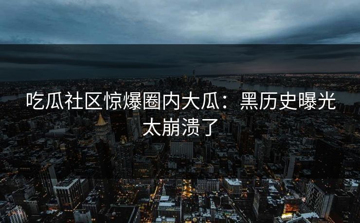 吃瓜社区惊爆圈内大瓜：黑历史曝光太崩溃了