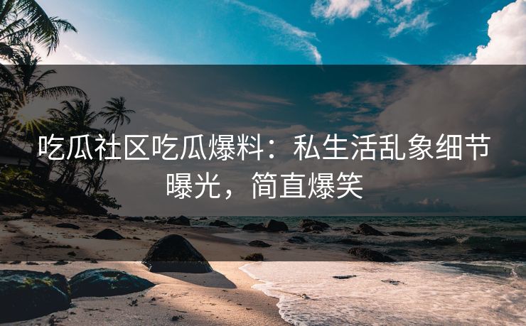 吃瓜社区吃瓜爆料：私生活乱象细节曝光，简直爆笑