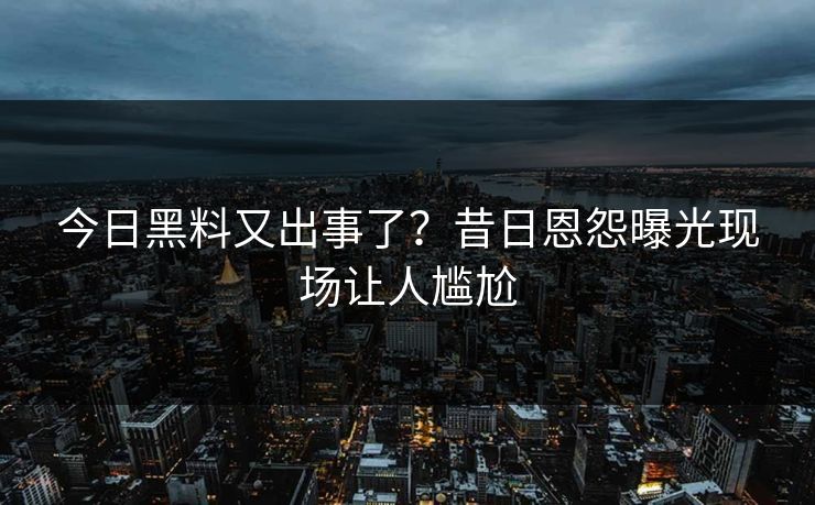 今日黑料又出事了？昔日恩怨曝光现场让人尴尬