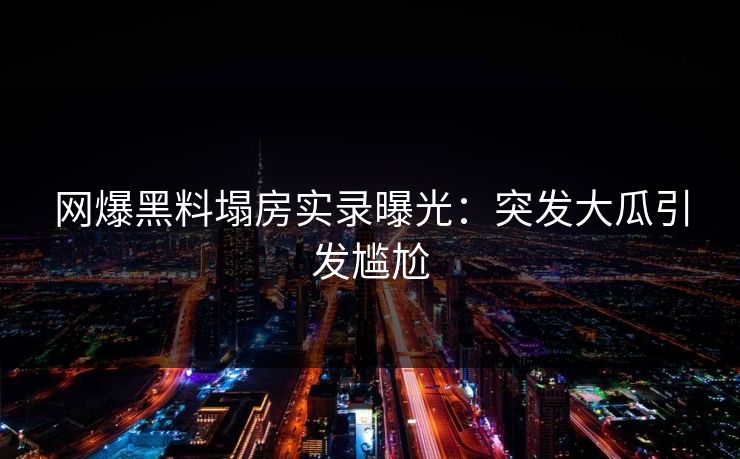 网爆黑料塌房实录曝光：突发大瓜引发尴尬