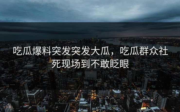 吃瓜爆料突发突发大瓜，吃瓜群众社死现场到不敢眨眼