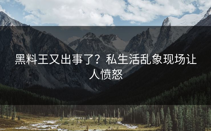 黑料王又出事了？私生活乱象现场让人愤怒