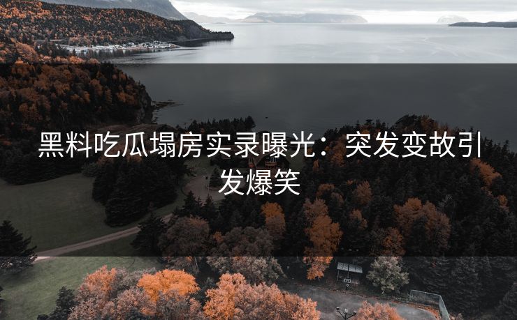 黑料吃瓜塌房实录曝光：突发变故引发爆笑