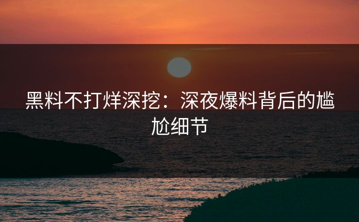 黑料不打烊深挖：深夜爆料背后的尴尬细节