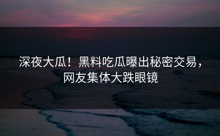 深夜大瓜！黑料吃瓜曝出秘密交易，网友集体大跌眼镜