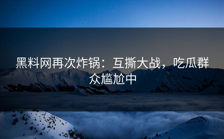 黑料网再次炸锅：互撕大战，吃瓜群众尴尬中