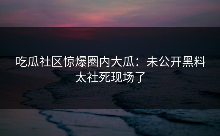吃瓜社区惊爆圈内大瓜：未公开黑料太社死现场了