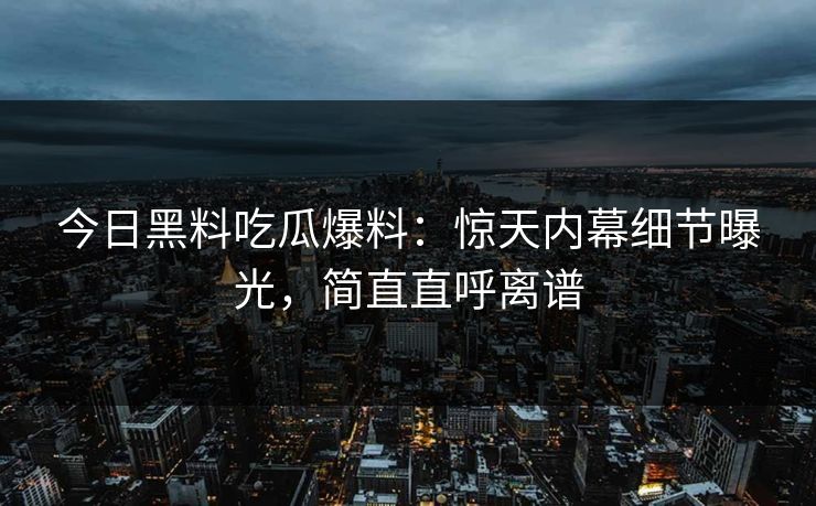 今日黑料吃瓜爆料：惊天内幕细节曝光，简直直呼离谱