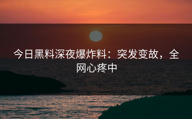 今日黑料深夜爆炸料：突发变故，全网心疼中