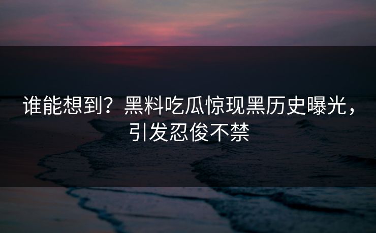 谁能想到？黑料吃瓜惊现黑历史曝光，引发忍俊不禁