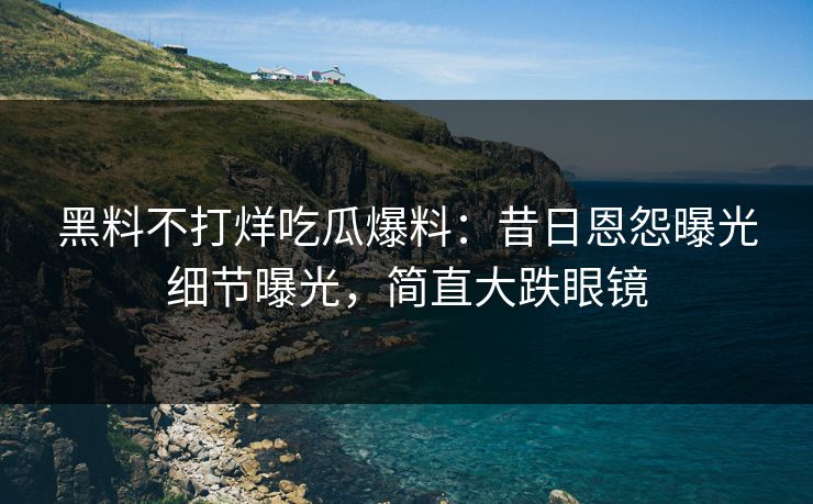 黑料不打烊吃瓜爆料：昔日恩怨曝光细节曝光，简直大跌眼镜