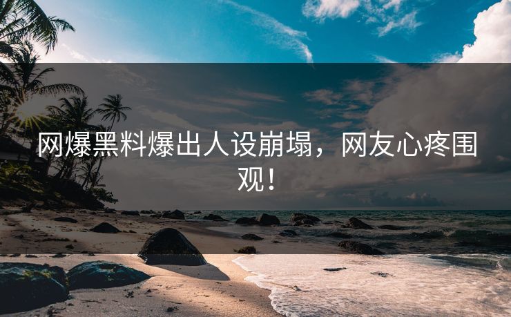 网爆黑料爆出人设崩塌，网友心疼围观！