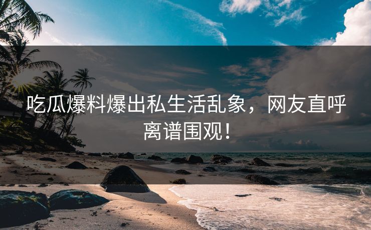 吃瓜爆料爆出私生活乱象，网友直呼离谱围观！