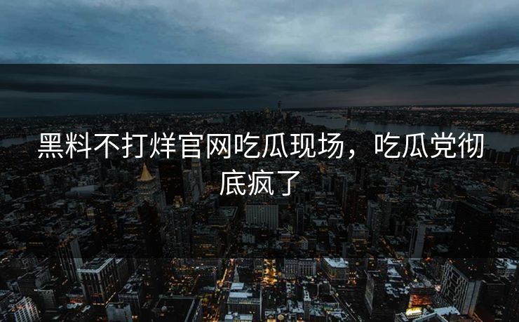 黑料不打烊官网吃瓜现场，吃瓜党彻底疯了