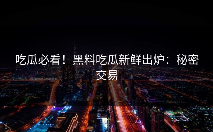 吃瓜必看！黑料吃瓜新鲜出炉：秘密交易
