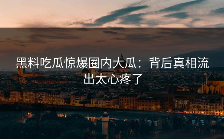 黑料吃瓜惊爆圈内大瓜：背后真相流出太心疼了