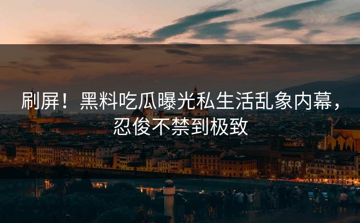 刷屏！黑料吃瓜曝光私生活乱象内幕，忍俊不禁到极致