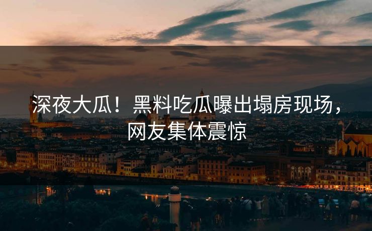 深夜大瓜！黑料吃瓜曝出塌房现场，网友集体震惊