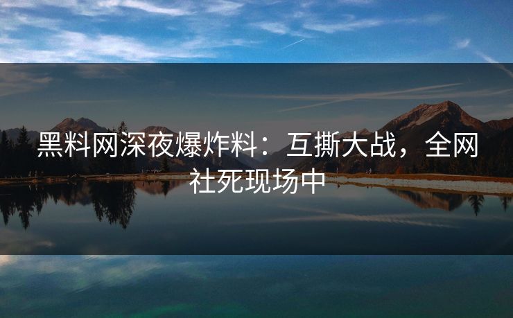 黑料网深夜爆炸料：互撕大战，全网社死现场中