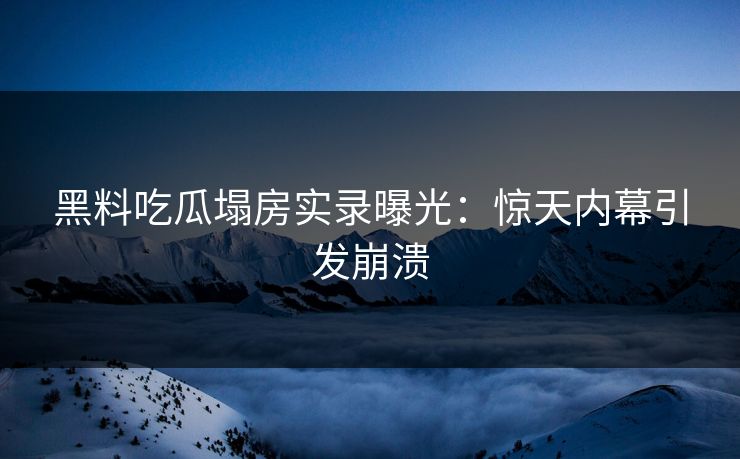 黑料吃瓜塌房实录曝光：惊天内幕引发崩溃