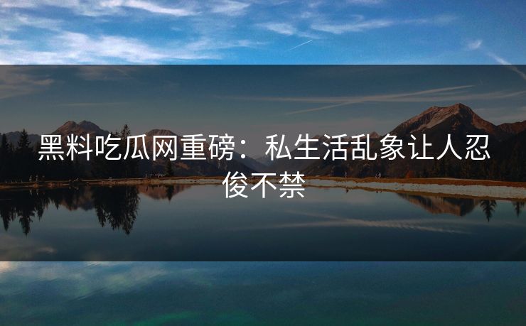 黑料吃瓜网重磅：私生活乱象让人忍俊不禁
