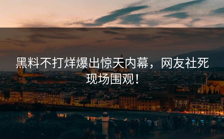 黑料不打烊爆出惊天内幕，网友社死现场围观！