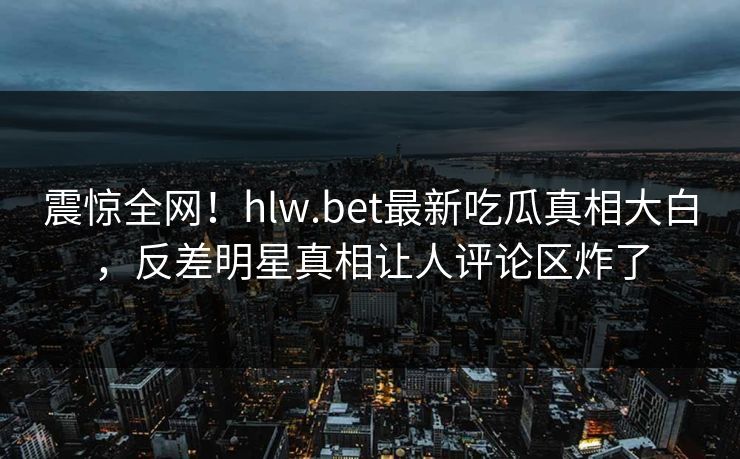震惊全网！hlw.bet最新吃瓜真相大白，反差明星真相让人评论区炸了