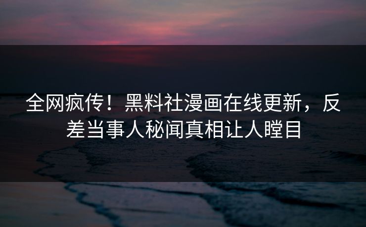 全网疯传！黑料社漫画在线更新，反差当事人秘闻真相让人瞠目