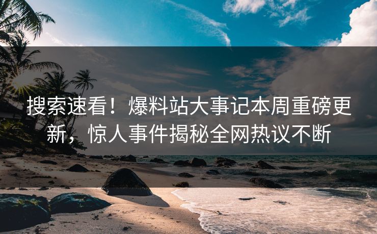 搜索速看！爆料站大事记本周重磅更新，惊人事件揭秘全网热议不断