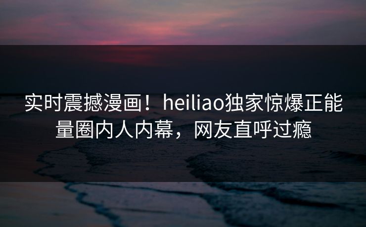 实时震撼漫画！heiliao独家惊爆正能量圈内人内幕，网友直呼过瘾