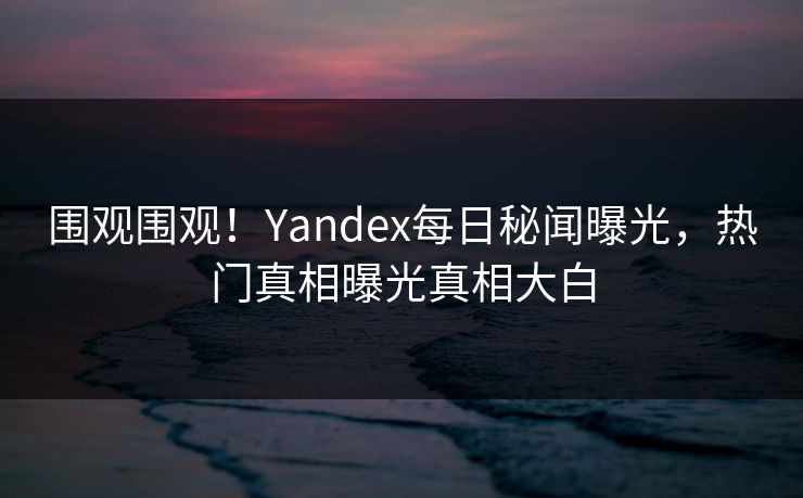 围观围观！Yandex每日秘闻曝光，热门真相曝光真相大白