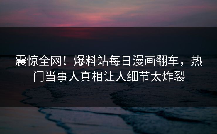震惊全网！爆料站每日漫画翻车，热门当事人真相让人细节太炸裂