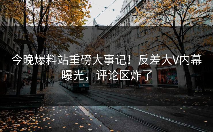 今晚爆料站重磅大事记！反差大V内幕曝光，评论区炸了