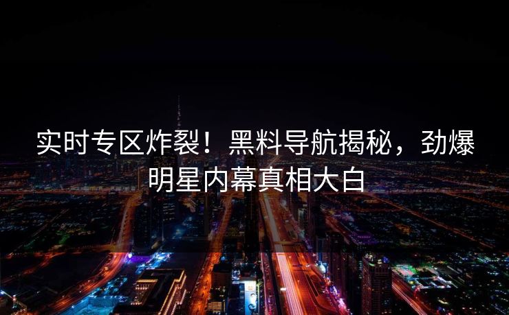 实时专区炸裂！黑料导航揭秘，劲爆明星内幕真相大白