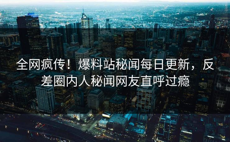 全网疯传！爆料站秘闻每日更新，反差圈内人秘闻网友直呼过瘾