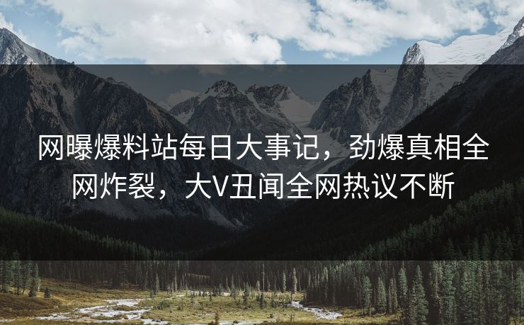 网曝爆料站每日大事记，劲爆真相全网炸裂，大V丑闻全网热议不断